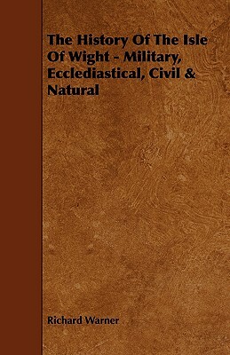 The History of the Isle of Wight - Military, Ecclediastical, Civil & Natural by Richard Warner