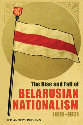 The Rise and Fall of Belarusian Nationalism, 1906-1931 by Per Anders Rudling