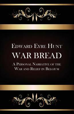 War Bread - A Personal Narrative of the War and Relief in Belgium by Edward Eyre Hunt