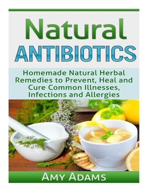 Natural Antibiotics: Homemade Natural Herbal Remedies to Prevent, Heal and Cure Common Illnesses, Infections and Allergies by Amy Adams