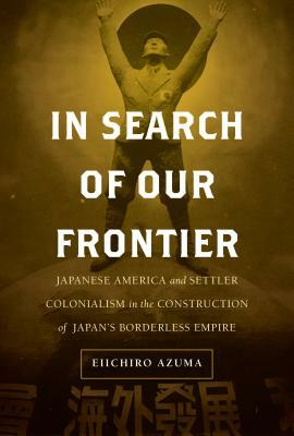 In Search of Our Frontier, Volume 17: Japanese America and Settler Colonialism in the Construction of Japan's Borderless Empire by Eiichiro Azuma