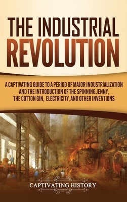 The Industrial Revolution: A Captivating Guide to a Period of Major Industrialization and the Introduction of the Spinning Jenny, the Cotton Gin, by Captivating History