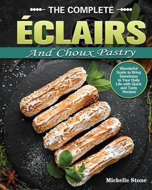 The Complete Éclairs and Choux Pastry: Wonderful Guide to Bring Sweetness to Your Daily Life with Quick and Tasty Recipes by Michelle Stone