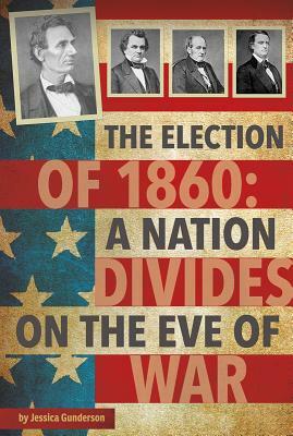 The Election of 1860: A Nation Divides on the Eve of War by Jessica Gunderson