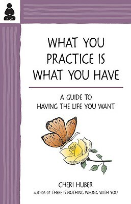 What You Practice Is What You Have: A Guide to Having the Life You Want by Cheri Huber