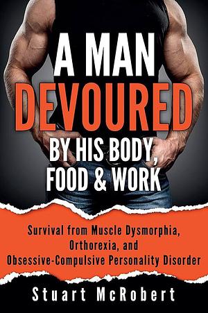 A Man Devoured by His Body, Food and Work: How to Survive Psychological Disorders and Thrive by Stuart McRobert