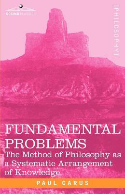 Fundamental Problems: The Method of Philosophy as a Systematic Arrangement of Knowledge by Paul Carus