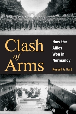 Clash of Arms: How the Allies Won in Normandy by Russell A. Hart