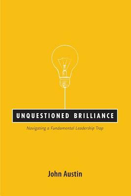 Unquestioned Brilliance: Navigating a Fundamental Leadership Trap by John Austin