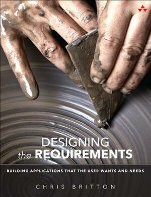 Requirements Is Design: Building Applications That Users Want and Need by Chris Britton