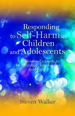 Responding to Self-Harm in Children and Adolescents: A Professional's Guide to Identification, Intervention and Support by Steven Walker