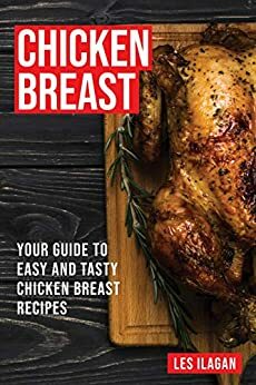 Chicken Breast Recipes: Your Guide to Easy and Tasty Chicken Breast by Content Arcade Publishing, Les Ilagan