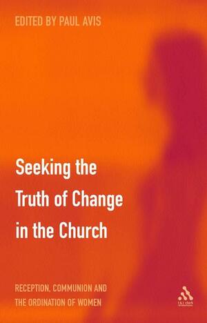 Seeking the Truth of Change in the Church: Reception, Communion and the Ordination of Women by Paul D.L. Avis