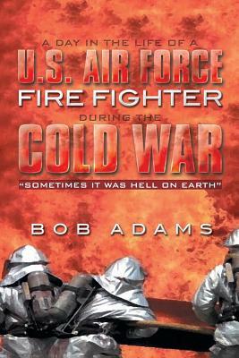 A Day in the Life of A U.S. Air Force Fire Fighter During the Cold War: Sometimes It Was Hell on Earth by Bob Adams