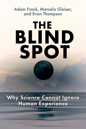 The Blind Spot: Why Science Cannot Ignore Human Experience by Adam Frank, Marcelo Gleiser, Evan Thompson