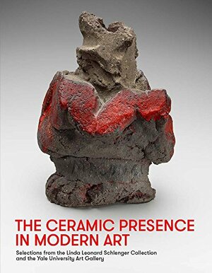 The Ceramic Presence in Modern Art: Selections from the Linda Leonard Schlenger Collection and the Yale University Art Gallery by Sequoia Miller, John Stuart Gordon