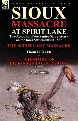 Sioux Massacre at Spirit Lake: Two Accounts of the Santee Sioux Attack on the Iowa Settlements in 1857-The Spirit Lake Massacre by Thomas Teakle & a by R. a. Smith, Thomas Teakle