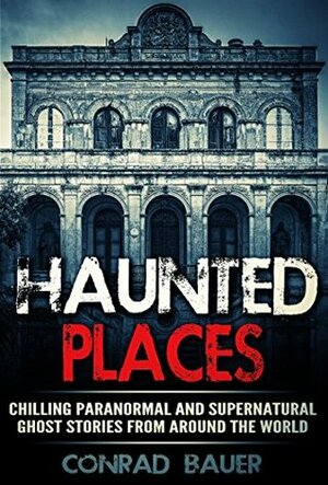 Haunted Places: Chilling Paranormal and Supernatural Ghost Stories from Around the World by Conrad Bauer