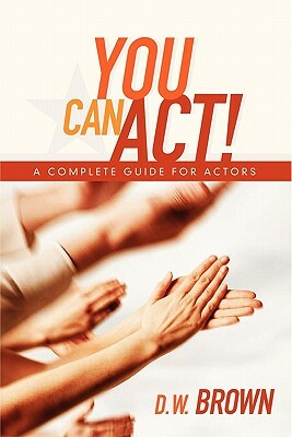You Can Act!: A Complete Guide for Actors by D. W. Brown