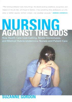 Nursing Against the Odds: How Health Care Cost Cutting, Media Stereotypes, and Medical Hubris Undermine Nurses and Patient Care by Suzanne Gordon