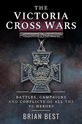 The Victoria Cross Wars: Battles, Campaigns and Conflicts of All the VC Heroes by Brian Best