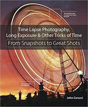 Time Lapse Photography, Long Exposure & Other Tricks of Time: From Snapshots to Great Shots by John Carucci