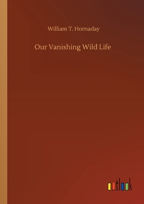 Our Vanishing Wild Life by William T. Hornaday