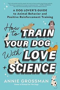 How to Train Your Dog with Love + Science: A Dog Lover's Guide to Animal Behavior and Positive Reinforcement Training by Annie Grossman