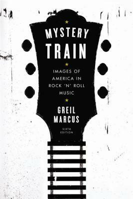 Mystery Train: Images of America in Rock 'n' Roll Music: Sixth Edition by Greil Marcus