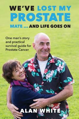 We've Lost My Prostate, Mate! ... And Life Goes On: One man's story and practical survival guide for Prostate Cancer by Alan White