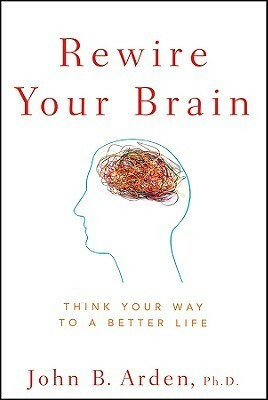 Rewire Your Brain: Think Your Way to a Better Life by John B. Arden