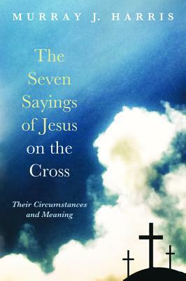 The Seven Sayings of Jesus on the Cross: Their Circumstances and Meaning by Murray J. Harris