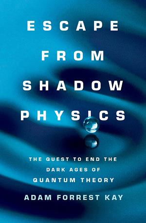 Escape from Shadow Physics: the quest to end the dark ages of quantum theory by Adam Forrest Kay