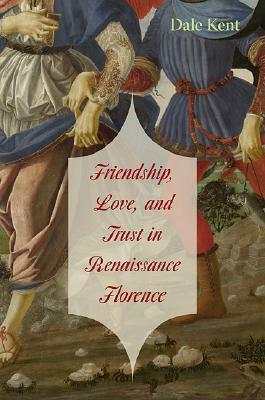 Friendship, Love, and Trust in Renaissance Florence by Dale Kent