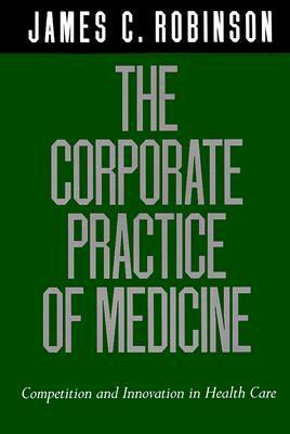 The Corporate Practice of Medicine: Competition and Innovation in Health Care by James C. Robinson