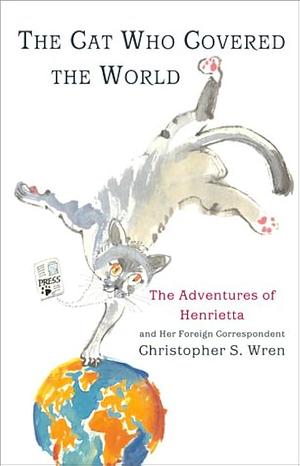 The Cat Who Covered The World: The Adventures Of Henrietta And Her Foreign Correspondent by Christopher S. Wren, Christopher S. Wren