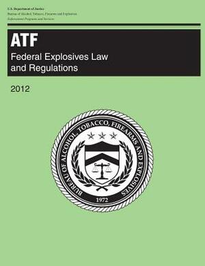 Atf: Federal Explosives Law and Regulations: 2012 by U. S. Department of Justice