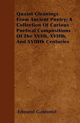 Quaint Gleanings From Ancient Poetry; A Collection Of Curious Poetical Compositions Of The XVIth, XVIIth, And XVIIIth Centuries by Edmund Goldsmid