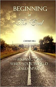 Beginning at the End: Finding God When Your World Falls Apart by Cherie Hill