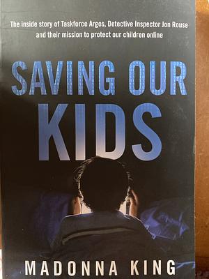 Saving Our Kids: The inside story of Taskforce Argos, Detective Inspector Jon Rouse and their mission to protect our children online by Madonna King