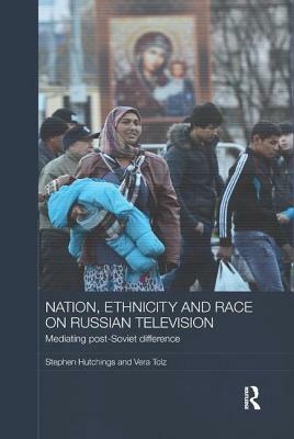 Nation, Ethnicity and Race on Russian Television: Mediating Post-Soviet Difference by Stephen Hutchings, Vera Tolz