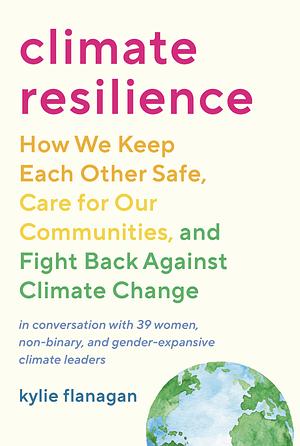 Climate Resilience: How We Keep Each Other Safe, Care for Our Communities, and Fight Back Against Climate Change by Kylie Flanagan