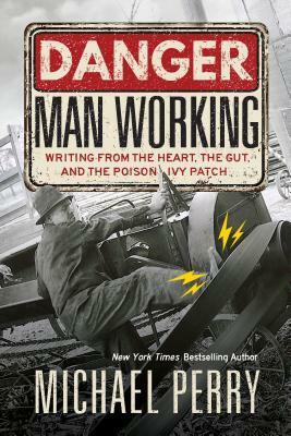 Danger, Man Working: Writing from the Heart, the Gut, and the Poison Ivy Patch by Michael Perry