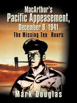 MacArthur's Pacific Appeasement, December 8, 1941: The Missing Ten Hours by Mark Douglas