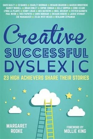 Creative, Successful, Dyslexic: 23 High Achievers Share Their Stories by Charley Boorman, Brian Conley, Meg Matthews, Eddie Izzard, Marcus Brigstocke, Margaret Rooke, Mollie King, Kenny Logan, Theo Paphitis, Kelly Hoppen, Ed Baines, David Bailey, Darcey Bussell, Benjamin Zephaniah, Richard Branson, Zoë Wanamaker, Lynda La Plante, Nigel McCrery, Sophie Conran, Jackie Stewart, Paul Nixon, Richard Rogers, Chris Robshaw, Steven Naismith, Zelda West-Meads