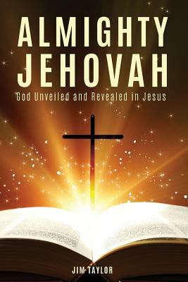 Almighty Jehovah: God Unveiled and Revealed in Jesus by Jim Taylor