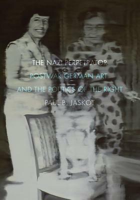 The Nazi Perpetrator: Postwar German Art and the Politics of the Right by Paul B. Jaskot