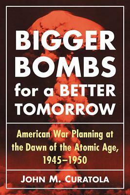 Bigger Bombs for a Brighter Tomorrow: The Strategic Air Command and American War Plans at the Dawn of the Atomic Age, 1945-1950 by John M. Curatola