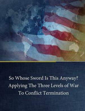 So Whose Sword Is This Anyway? Applying The Three Levels of War To Conflict Term by Jr. George H. Baker, Naval War College