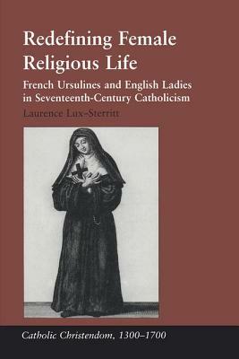 Redefining Female Religious Life: French Ursulines and English Ladies in Seventeenth-Century Catholicism by Laurence Lux-Sterritt